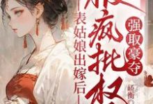 表姑娘出嫁后,被疯批权臣强取豪夺小说完结版章节免费阅读-推书酱